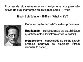 Procura de vida extraterrestre - exige uma compreensão
prévia do que chamamos ou definimos como --- “vida”
Erwin Schrödinger (1946) – “What is life”?
Caracterização da “vida” via dois processos:
Replicação – consequência da estabilidade
quântica molecular (“from order to order”)
Metabolismo – capacidade da célula extrair
entropia negativa do ambiente (“from
disorder to order”)
 