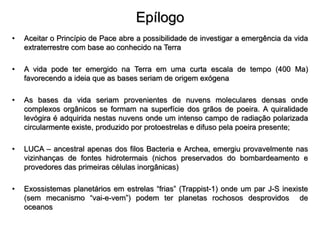 Epílogo
• Aceitar o Princípio de Pace abre a possibilidade de investigar a emergência da vida
extraterrestre com base ao conhecido na Terra
• A vida pode ter emergido na Terra em uma curta escala de tempo (400 Ma)
favorecendo a ideia que as bases seriam de origem exógena
• As bases da vida seriam provenientes de nuvens moleculares densas onde
complexos orgânicos se formam na superfície dos grãos de poeira. A quiralidade
levógira é adquirida nestas nuvens onde um intenso campo de radiação polarizada
circularmente existe, produzido por protoestrelas e difuso pela poeira presente;
• LUCA – ancestral apenas dos filos Bacteria e Archea, emergiu provavelmente nas
vizinhanças de fontes hidrotermais (nichos preservados do bombardeamento e
provedores das primeiras células inorgânicas)
• Exossistemas planetários em estrelas “frias” (Trappist-1) onde um par J-S inexiste
(sem mecanismo “vai-e-vem”) podem ter planetas rochosos desprovidos de
oceanos
 