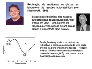 Replicação de moléculas complexas em
laboratório via reações autocatalíticas (von
Kiedrowski, 1986)
“Estabilidade dinâmica” das reações
autocatalíticas desenvolvido por Addy
Pross em 2004 – um sistema de
reações químicas passa de um estado
menos a um estado mais estável.
Produção de água via uma mistura de
hidrogênio e oxigênio necessita de uma certa
energia G1 para engatilhar a reação – Reação
inversa não ocorre expontaneamente pois
necessita de energia G2 para que ocorra a
dissociação da molécula.
 