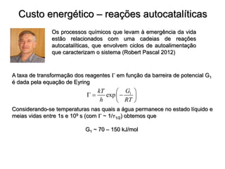 Custo energético – reações autocatalíticas
Os processos químicos que levam à emergência da vida
estão relacionados com uma cadeias de reações
autocatalíticas, que envolvem ciclos de autoalimentação
que caracterizam o sistema (Robert Pascal 2012)
A taxa de transformação dos reagentes  em função da barreira de potencial G1
é dada pela equação de Eyring
Considerando-se temperaturas nas quais a água permanece no estado líquido e
meias vidas entre 1s e 109 s (com  ~ 1/1/2) obtemos que
G1 ~ 70 – 150 kJ/mol
1
exp
G
kT
h RT
 
  
 
 
 