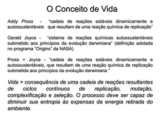 O Conceito de Vida
Addy Pross - “cadeia de reações estáveis dinamicamente e
autossustentáveis que resultam de uma reação química de replicação”
Gerald Joyce - “sistema de reações químicas autossustentáveis
submetido aos princípios da evolução darwiniana” (definição adotada
no programa “Origins” da NASA)
Pross + Joyce - “cadeia de reações estáveis dinamicamente e
autossustentáveis, que resultam de uma reação química de replicação
submetida aos princípios da evolução darwiniana ”
Vida = consequência de uma cadeia de reações resultantes
de ciclos contínuos de replicação, mutação,
complexificação e seleção. O processo deve ser capaz de
diminuir sua entropia às expensas da energia retirada do
ambiente.
 