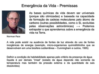 Emergência da Vida - Premissas
Norman Pace
As bases químicas da vida devem ser universais
(porque são otimizadas) e baseada na capacidade
de formação de cadeias moleculares pelo átomo de
carbono (outras possibilidades, como o Si, excluídas
pelas observações astronômicas)  Podemos
extrapolar o que aprendemos sobre a emergência da
vida na Terra.
A vida pode existir na ausência de fontes de luz através do uso de fontes
inorgânicas de energia (exemplo, micro-organismos quimiolitótrofos que se
desenvolvem em uma biosfera subterrânea – Cunningham e outros, 1995)
Definir a condição de habitabilidade apenas pelo critério da presença de água
líquida é por demais “irreal” (estado da água depende não somente da
temperatura mas também da pressão externa e da quantidade de sais
dissolvidos)
 