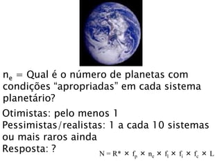 ne = Qual é o número de planetas com
condições “apropriadas” em cada sistema
planetário?
Otimistas: pelo menos 1
Pessimistas/realistas: 1 a cada 10 sistemas
ou mais raros ainda
Resposta: ? N = R* × fp × ne × fl × fi × fc × L
 