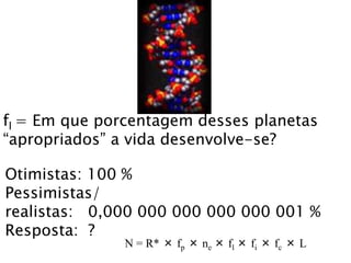 fl = Em que porcentagem desses planetas
“apropriados” a vida desenvolve-se?
Otimistas: 100 %
Pessimistas/
realistas: 0,000 000 000 000 000 001 %
Resposta: ?
N = R* × fp × ne × fl × fi × fc × L
 