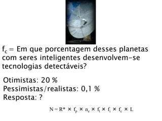 fc = Em que porcentagem desses planetas
com seres inteligentes desenvolvem-se
tecnologias detectáveis?
Otimistas: 20 %
Pessimistas/realistas: 0,1 %
Resposta: ?
N = R* × fp × ne × fl × fi × fc × L
 