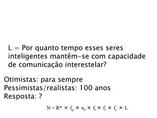 L = Por quanto tempo esses seres
inteligentes mantêm-se com capacidade
de comunicação interestelar?
Otimistas: para sempre
Pessimistas/realistas: 100 anos
Resposta: ?
N = R* × fp × ne × fl × fi × fc × L
 