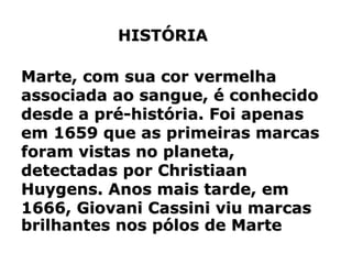 Marte, com sua cor vermelha
associada ao sangue, é conhecido
desde a pré-história. Foi apenas
em 1659 que as primeiras marcas
foram vistas no planeta,
detectadas por Christiaan
Huygens. Anos mais tarde, em
1666, Giovani Cassini viu marcas
brilhantes nos pólos de Marte
HISTÓRIA
 