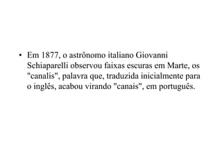 • Em 1877, o astrônomo italiano Giovanni
Schiaparelli observou faixas escuras em Marte, os
"canalis", palavra que, traduzida inicialmente para
o inglês, acabou virando "canais", em português.
 