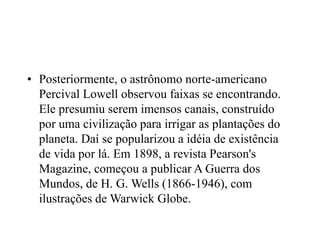 • Posteriormente, o astrônomo norte-americano
Percival Lowell observou faixas se encontrando.
Ele presumiu serem imensos canais, construído
por uma civilização para irrigar as plantações do
planeta. Daí se popularizou a idéia de existência
de vida por lá. Em 1898, a revista Pearson's
Magazine, começou a publicar A Guerra dos
Mundos, de H. G. Wells (1866-1946), com
ilustrações de Warwick Globe.
 
