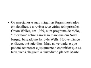 • Os marcianos e suas máquinas foram mostrados
em detalhes, e a revista teve várias reimpressões.
Orson Welles, em 1939, num programa de rádio,
"informou" sobre a invasão marciana em Nova
Iorque, baseado no livro de Wells. Houve pânico
e, dizem, até suicídios. Mas, na verdade, o que
poderá acontecer é justamente o contrário: que os
terráqueos cheguem a "invadir" o planeta Marte.
 