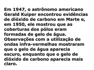 Em 1947, o astrônomo americano
Gerald Kuiper encontrou evidências
de dióxido de carbono em Marte e,
em 1950, ele mostrou que as
coberturas dos pólos eram
formadas de gelo de água.
Observações com a utilização de
ondas infra-vermelhas mostraram
que o gelo de água aparecia
escuro, enquanto que o gelo de
dióxido de carbono aparecia mais
claro.
 