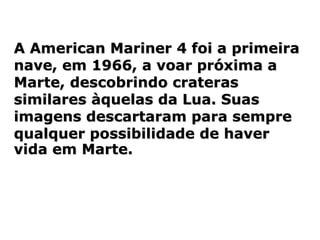 A American Mariner 4 foi a primeira
nave, em 1966, a voar próxima a
Marte, descobrindo crateras
similares àquelas da Lua. Suas
imagens descartaram para sempre
qualquer possibilidade de haver
vida em Marte.
 