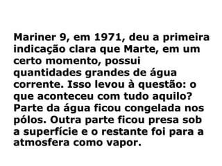 Mariner 9, em 1971, deu a primeira
indicação clara que Marte, em um
certo momento, possui
quantidades grandes de água
corrente. Isso levou à questão: o
que aconteceu com tudo aquilo?
Parte da água ficou congelada nos
pólos. Outra parte ficou presa sob
a superfície e o restante foi para a
atmosfera como vapor.
 