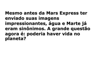 Mesmo antes da Mars Express ter
enviado suas imagens
impressionantes, água e Marte já
eram sinônimos. A grande questão
agora é: poderia haver vida no
planeta?
 