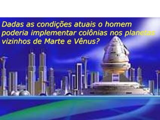 Dadas as condições atuais o homem
poderia implementar colônias nos planetas
vizinhos de Marte e Vênus?
 