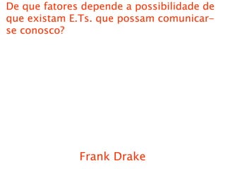 Frank Drake
De que fatores depende a possibilidade de
que existam E.Ts. que possam comunicar-
se conosco?
 