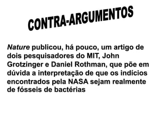 Nature publicou, há pouco, um artigo de
dois pesquisadores do MIT, John
Grotzinger e Daniel Rothman, que põe em
dúvida a interpretação de que os indícios
encontrados pela NASA sejam realmente
de fósseis de bactérias
 