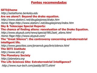 Fontes recomendadas
SETI@home
http://setiathome.berkeley.edu
Are we alone?: Beyond the drake equation.
http://www.station1.net/douglasjones/drake.htm
Home Page:http://www.station1.net/douglasjones/index.htm
Sky & Telescope Special Reports:
The chance of finding aliens: reevaluation of the Drake Equation.
http://www.skypub.com/news/special/9812seti_aliens.html
Home Page:http://www.skypub.com/
The “Great Silence”: the controversy concerning extraterrestrial
intelligent life.
http://www.geocities.com/jeroenvb.geo/brin/silence.html
The SETI Institute
http://www.seti.org
The Planetary Society
http://planetary.org
The Life Sciences Site: Extraterrestrial Intelligence?
http://www.nua-tech.com/paddy/SETI.shtml
 