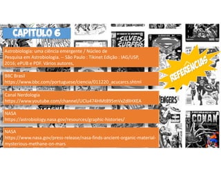 NASA
https://astrobiology.nasa.gov/resources/graphic-histories/
Canal Nerdologia
https://www.youtube.com/channel/UClu474HMt895mVxZdlIHXEA
BBC Brasil
https://www.bbc.com/portuguese/ciencia/011220_acucarcs.shtml
Astrobiologia: uma ciência emergente / Núcleo de
Pesquisa em Astrobiologia. -- São Paulo : Tikinet Edição : IAG/USP,
2016; ePUB e PDF. Vários autores,
NASA
https://www.nasa.gov/press-release/nasa-finds-ancient-organic-material-
mysterious-methane-on-mars
CAPitulo 6
 