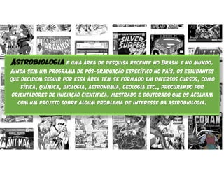 Astrobiologia é uma área de pesquisa recente no Brasil e no mundo.
Ainda sem um programa de pós-graduação específico no país, os estudantes
que decidem seguir por essa área têm se formado em diversos cursos, como
física, química, biologia, astronomia, geologia etc., procurando por
orientadores de iniciação científica, mestrado e doutorado que os acolham
com um projeto sobre algum problema de interesse da astrobiologia.
 