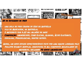 28 de Setembro de 1969
• uma bola de fogo cruzou os céus da Austrália
• vila de Murchison, na Austrália.
• O meteorito tem 4.65 mil milhões de anos
• Composição: aminoácidos, como Glicina, Alanina, Ácido Glutâmico,
Isovalina, Pseudoleucina, dentre outros.
Agora, um novo estudo espectroscópico feito por uma equipe liderada pelo
Philippe Schmitt-Kopplin, identificou 14 mil compostos moleculares no
meteorito, incluindo 70 novos aminoácidos.
 