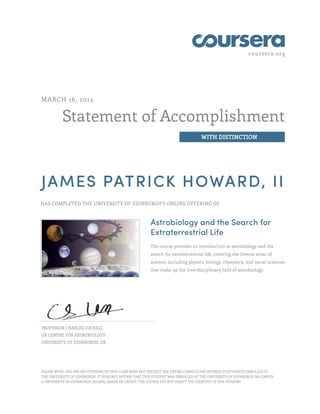 coursera.org




MARCH 16, 2013


          Statement of Accomplishment
                                                                                  WITH DISTINCTION




JAMES PATRICK HOWARD, II
HAS COMPLETED THE UNIVERSITY OF EDINBURGH'S ONLINE OFFERING OF



                                                        Astrobiology and the Search for
                                                        Extraterrestrial Life
                                                        The course provides an introduction to astrobiology and the
                                                        search for extraterrestrial life, covering the diverse areas of
                                                        science, including physics, biology, chemistry, and social sciences
                                                        that make up the interdisciplinary field of astrobiology.




PROFESSOR CHARLES COCKELL
UK CENTRE FOR ASTROBIOLOGY
UNIVERSITY OF EDINBURGH, UK




PLEASE NOTE: THE ONLINE OFFERING OF THIS CLASS DOES NOT REFLECT THE ENTIRE CURRICULUM OFFERED TO STUDENTS ENROLLED AT
THE UNIVERSITY OF EDINBURGH. IT DOES NOT AFFIRM THAT THIS STUDENT WAS ENROLLED AT THE UNIVERSITY OF EDINBURGH OR CONFER
A UNIVERSITY OF EDINBURGH DEGREE, GRADE OR CREDIT. THE COURSE DID NOT VERIFY THE IDENTITY OF THE STUDENT.
 