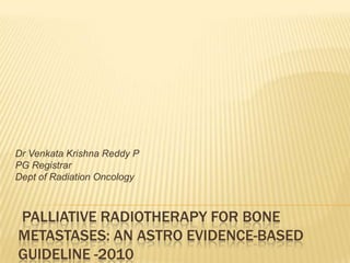 Dr Venkata Krishna Reddy P
PG Registrar
Dept of Radiation Oncology



PALLIATIVE RADIOTHERAPY FOR BONE
METASTASES: AN ASTRO EVIDENCE-BASED
GUIDELINE -2010
 
