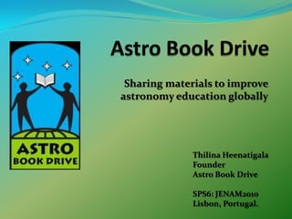 Astro Book Drive Sharing materials to improve astronomy education globally ThilinaHeenatigala Founder Astro Book Drive SPS6: JENAM2010 Lisbon, Portugal. 