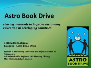 Astro Book Drive sharing materials to improve astronomy education in developing countries ThilinaHeenatigala Founder - Astro Book Drive Session 8: Astronomy Education and Popularization of Astronomy. 11th Asian-Pacific Regional IAU Meeting, Chiang Mai, Thailand. July 26-29, 2011 