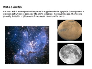 What is it used for?

It is used with a telescope which replaces or supplements the eyepiece. A computer or a
television set which it is connected to allows to register the visual images. Their use is
generally limited to bright objects, for example planets or the moon.
 