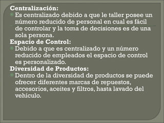 Centralización: Es centralizado debido a que le taller posee un número reducido de personal en cual es fácil de controlar y la toma de decisiones es de una sola persona. Espacio de Control: Debido a que es centralizado y un número reducido de empleados el espacio de control es personalizado. Diversidad de Productos: Dentro de la diversidad de productos se puede ofrecer diferentes marcas de repuestos, accesorios, aceites y filtros, hasta lavado del vehículo. 