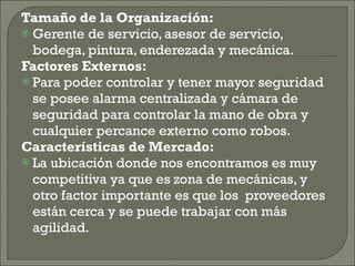 Tamaño de la Organización: Gerente de servicio, asesor de servicio, bodega, pintura, enderezada y mecánica. Factores Externos: Para poder controlar y tener mayor seguridad se posee alarma centralizada y cámara de seguridad para controlar la mano de obra y cualquier percance externo como robos. Características de Mercado: La ubicación donde nos encontramos es muy competitiva ya que es zona de mecánicas, y otro factor importante es que los  proveedores están cerca y se puede trabajar con más agilidad. 