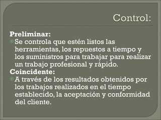 Preliminar: Se controla que estén listos las herramientas, los repuestos a tiempo y los suministros para trabajar para realizar un trabajo profesional y rápido. Coincidente: A través de los resultados obtenidos por los trabajos realizados en el tiempo establecido, la aceptación y conformidad del cliente. 