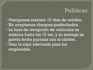 Otorgamos máximo 15 días de crédito. No aceptamos cheques posfechados. La hora de recepción de vehículos es máxima hasta las 10 am, y su entrega es previa fecha pactada con el cliente. Usar la ropa adecuada para los empleados. 