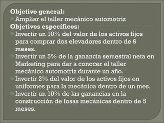 Objetivo general: Ampliar el taller mecánico automotriz Objetivos específicos: Invertir un 10% del valor de los activos fijos para comprar dos elevadores dentro de 6 meses. Invertir un 5% de la ganancia semestral neta en Marketing para dar a conocer el taller mecánico automotriz durante un año. Invertir 2% del valor de los activos fijos en uniformes para la mecánica dentro de un mes. Invertir un 10% de las ganancias en la construcción de fosas mecánicas dentro de 5 meses. 