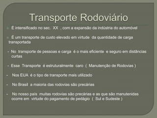  É intensificado no sec. XX , com a expansão da indústria do automóvel
 É um transporte de custo elevado em virtude da quantidade de carga
transportada
- No transporte de pessoas e carga é o mais eficiente e seguro em distâncias
curtas
- Esse Transporte é estruturalmente caro ( Manutenção de Rodovias )
- Nos EUA é o tipo de transporte mais utilizado
- No Brasil a maioria das rodovias são precárias
- No nosso país muitas rodovias são precárias e as que são manutenidas
ocorre em virtude do pagamento de pedágio ( Sul e Sudeste )
 