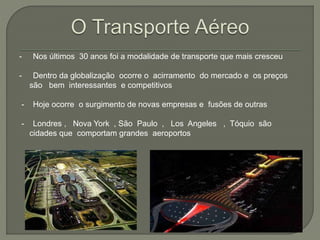 - Nos últimos 30 anos foi a modalidade de transporte que mais cresceu
- Dentro da globalização ocorre o acirramento do mercado e os preços
são bem interessantes e competitivos
- Hoje ocorre o surgimento de novas empresas e fusões de outras
- Londres , Nova York , São Paulo , Los Angeles , Tóquio são
cidades que comportam grandes aeroportos
 