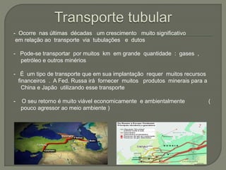 - Ocorre nas últimas décadas um crescimento muito significativo
em relação ao transporte via tubulações e dutos
- Pode-se transportar por muitos km em grande quantidade : gases ,
petróleo e outros minérios
- É um tipo de transporte que em sua implantação requer muitos recursos
financeiros . A Fed. Russa irá fornecer muitos produtos minerais para a
China e Japão utilizando esse transporte
- O seu retorno é muito viável economicamente e ambientalmente (
pouco agressor ao meio ambiente )
 