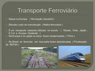  Nasce na Europa ( Revolução Industrial )
 Elevado custo de manutenção ( Malha ferroviária )
 É um transporte bastante utilizado no mundo ( Rússia , Índia , Japão ,
E U A e Europa Ocidental )
 Na Europa e no Japão os trens foram modernizados ( TGVs )
 No Brasil as ferrovias em boa parte foram abandonadas ( Privatização
da REFSA )
 