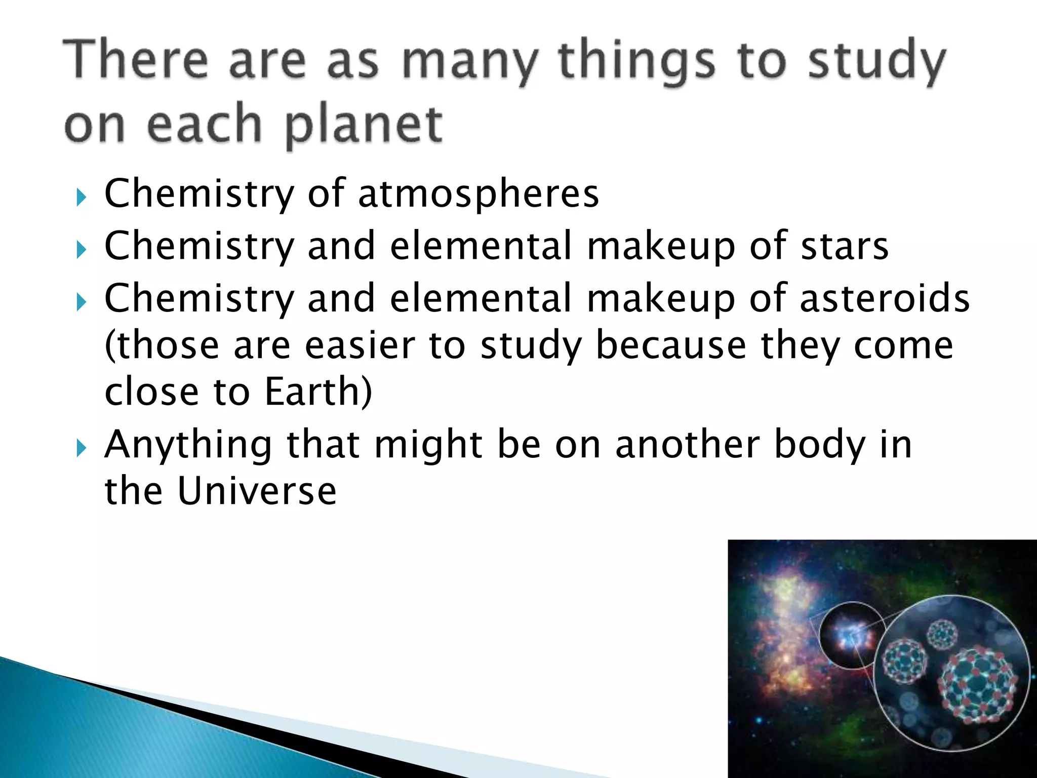  Chemistry of atmospheres
 Chemistry and elemental makeup of stars
 Chemistry and elemental makeup of asteroids
(those are easier to study because they come
close to Earth)
 Anything that might be on another body in
the Universe
 