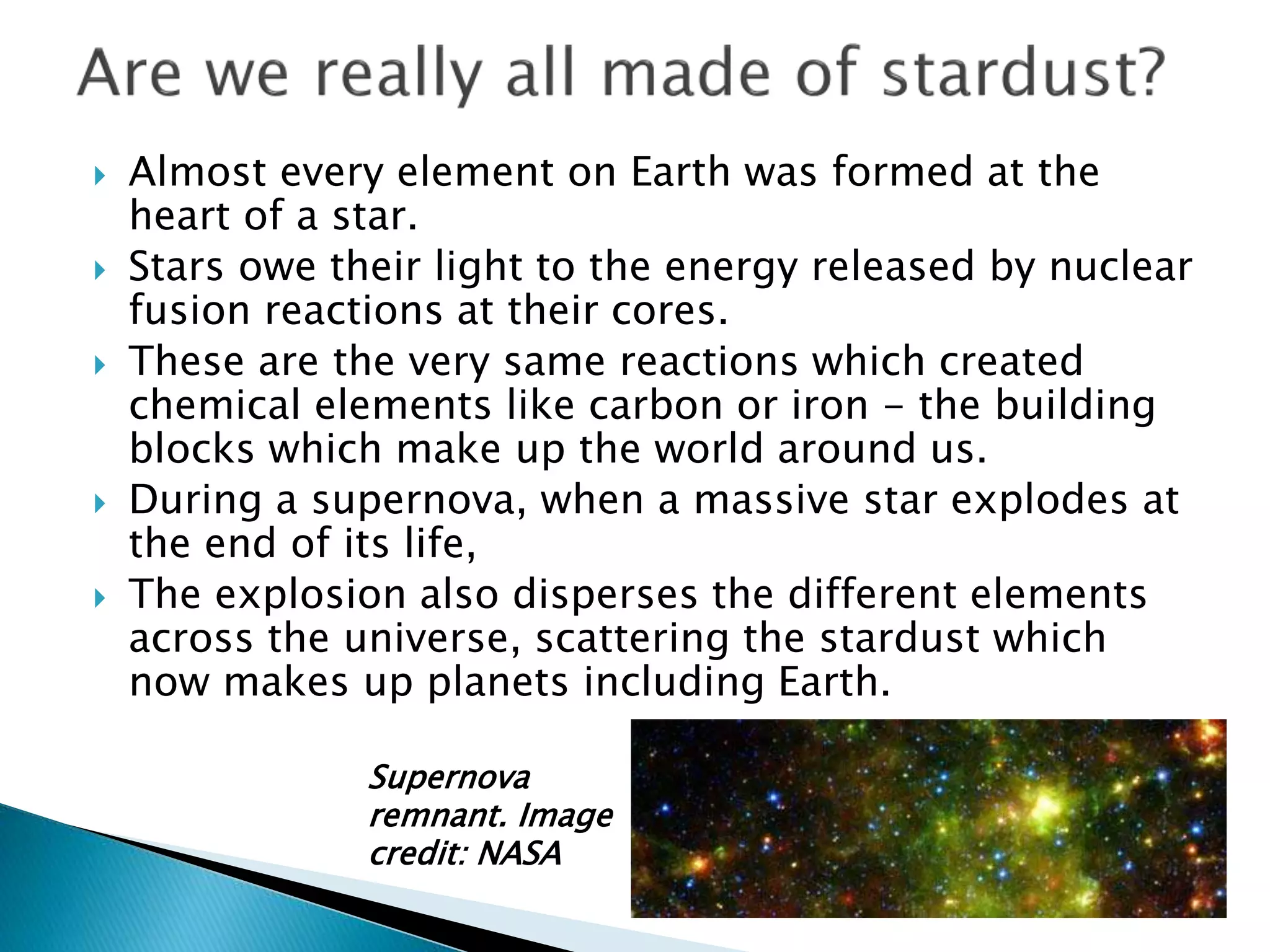  Almost every element on Earth was formed at the
heart of a star.
 Stars owe their light to the energy released by nuclear
fusion reactions at their cores.
 These are the very same reactions which created
chemical elements like carbon or iron - the building
blocks which make up the world around us.
 During a supernova, when a massive star explodes at
the end of its life,
 The explosion also disperses the different elements
across the universe, scattering the stardust which
now makes up planets including Earth.
Supernova
remnant. Image
credit: NASA
 