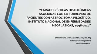“CARACTERÍSTICAS HISTOLÓGICAS
ASOCIADAS CON LA SOBREVIDA DE
PACIENTES CON ASTROCITOMA PILOCÍTICO,
INSTITUTO NACIONAL DE ENFERMEDADES
NEOPLÁSICAS, 1996-2010”
SANDRO CASAVILCA ZAMBRANO, MC. Mg
Patólogo Oncólogo INEN
Profesor UNMSM
 