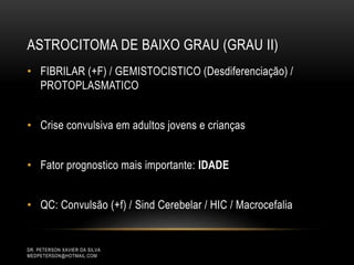 ASTROCITOMA DE BAIXO GRAU (GRAU II)
• FIBRILAR (+F) / GEMISTOCISTICO (Desdiferenciação) /
PROTOPLASMATICO
• Crise convulsiva em adultos jovens e crianças
• Fator prognostico mais importante: IDADE
• QC: Convulsão (+f) / Sind Cerebelar / HIC / Macrocefalia
DR. PETERSON XAVIER DA SILVA
MEDPETERSON@HOTMAIL.COM
 