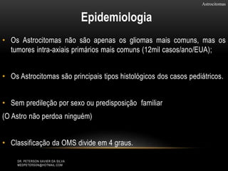 • Os Astrocitomas não são apenas os gliomas mais comuns, mas os
tumores intra-axiais primários mais comuns (12mil casos/ano/EUA);
• Os Astrocitomas são principais tipos histológicos dos casos pediátricos.
• Sem predileção por sexo ou predisposição familiar
(O Astro não perdoa ninguém)
• Classificação da OMS divide em 4 graus.
Astrocitomas
Epidemiologia
DR. PETERSON XAVIER DA SILVA
MEDPETERSON@HOTMAIL.COM
 
