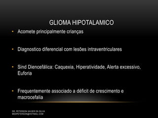 • Acomete principalmente crianças
• Diagnostico diferencial com lesões intraventriculares
• Sind Diencefálica: Caquexia, Hiperatividade, Alerta excessivo,
Euforia
• Frequentemente associado a déficit de crescimento e
macrocefalia
GLIOMA HIPOTALAMICO
DR. PETERSON XAVIER DA SILVA
MEDPETERSON@HOTMAIL.COM
 