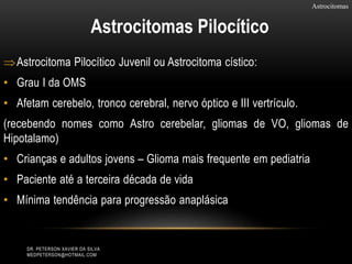 Astrocitoma Pilocítico Juvenil ou Astrocitoma cístico:
• Grau I da OMS
• Afetam cerebelo, tronco cerebral, nervo óptico e III vertrículo.
(recebendo nomes como Astro cerebelar, gliomas de VO, gliomas de
Hipotalamo)
• Crianças e adultos jovens – Glioma mais frequente em pediatria
• Paciente até a terceira década de vida
• Mínima tendência para progressão anaplásica
Astrocitomas
Astrocitomas Pilocítico
DR. PETERSON XAVIER DA SILVA
MEDPETERSON@HOTMAIL.COM
 