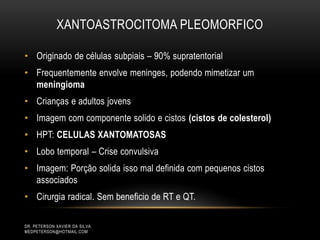 XANTOASTROCITOMA PLEOMORFICO
• Originado de células subpiais – 90% supratentorial
• Frequentemente envolve meninges, podendo mimetizar um
meningioma
• Crianças e adultos jovens
• Imagem com componente solido e cistos (cistos de colesterol)
• HPT: CELULAS XANTOMATOSAS
• Lobo temporal – Crise convulsiva
• Imagem: Porção solida isso mal definida com pequenos cistos
associados
• Cirurgia radical. Sem beneficio de RT e QT.
DR. PETERSON XAVIER DA SILVA
MEDPETERSON@HOTMAIL.COM
 