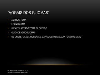 “VOGAIS DOS GLIOMAS”
• ASTROCITOMA
• EPENDIMOMA
• INFANTIL ASTROCITOMA PILOCITICO
• OLIGODENDROGLIOMAS
• US DNETS, GANGLIOGLIOMAS, GANGLIOCITOMAS, XANTOASTRO E ETC
DR. PETERSON XAVIER DA SILVA
MEDPETERSON@HOTMAIL.COM
 