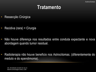 • Ressecção Cirúrgica
• Recidiva (rara) = Cirurgia
• Não houve diferença nos resultados entre conduta expectante e nova
abordagem quando tumor residual.
• Radioterapia não houve beneficio nos Astrocitomas. (diferentemente do
medulo e do ependimoma).
Astrocitomas
Tratamento
DR. PETERSON XAVIER DA SILVA
MEDPETERSON@HOTMAIL.COM
 