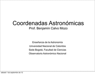 Coordenadas Astronómicas
                               Prof. Benjamín Calvo Mozo



                                  Enseñanza de la Astronomía
                               Universidad Nacional de Colombia
                               Sede Bogotá, Facultad de Ciencias
                               Observatorio Astronómico Nacional




sábado 1 de septiembre de 12
 